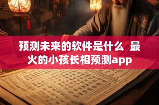 预测未来的软件是什么 最火的小孩长相预测app 预测未来的软件是什么 最火的小孩长相预测app