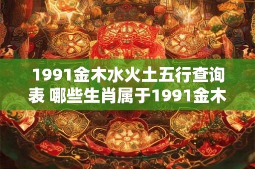 1991金木水火土五行查询表 哪些生肖属于1991金木水火土五行 1991金木水火土五行查询表 哪些生肖属于1991金木水火土五行