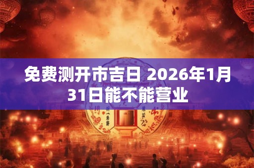 免费测开市吉日 2026年1月31日能不能营业