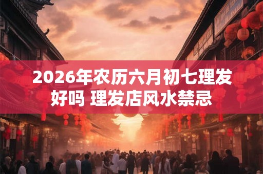 2026年农历六月初七理发好吗 理发店风水禁忌 2026年农历六月初七理发好吗 理发店风水禁忌