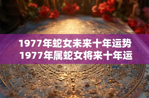 1977年蛇女未来十年运势 1977年属蛇女将来十年运气怎么样