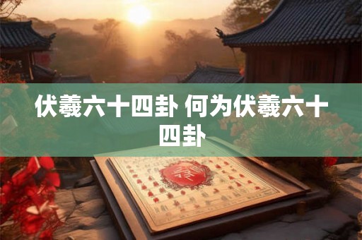伏羲六十四卦 何为伏羲六十四卦