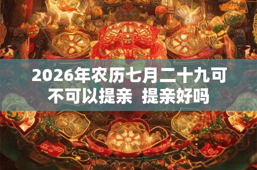 2026年农历七月二十九可不可以提亲 提亲好吗 2026年农历七月二十九可不可以提亲 提亲好吗