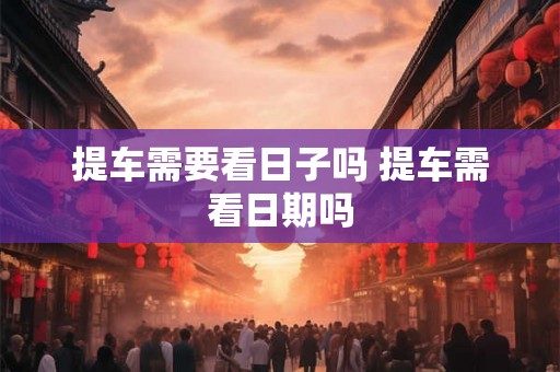 提车需要看日子吗 提车需看日期吗 提车需要看日子吗 提车需看日期吗