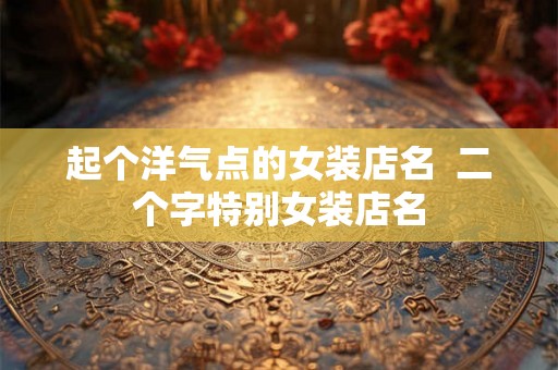 起个洋气点的女装店名 二个字特别女装店名 起个洋气点的女装店名 二个字特别女装店名