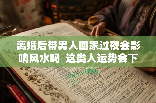 离婚后带男人回家过夜会影响风水吗 这类人运势会下降 离婚后带男人回家过夜会影响风水吗 这类人运势会下降
