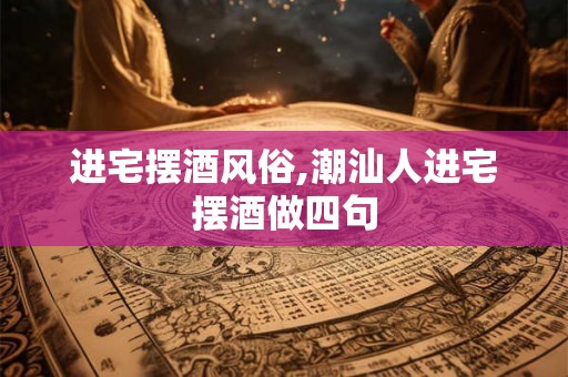 进宅摆酒风俗,潮汕人进宅摆酒做四句