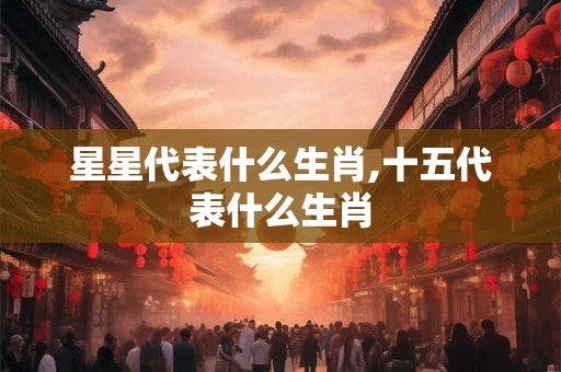 星星代表什么生肖,十五代表什么生肖 星星代表什么生肖,十五代表什么生肖