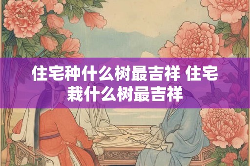 住宅种什么树最吉祥 住宅栽什么树最吉祥