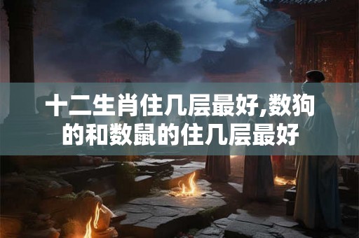 十二生肖住几层最好,数狗的和数鼠的住几层最好 十二生肖住几层最好,数狗的和数鼠的住几层最好