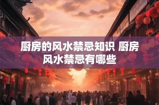 厨房的风水禁忌知识 厨房风水禁忌有哪些