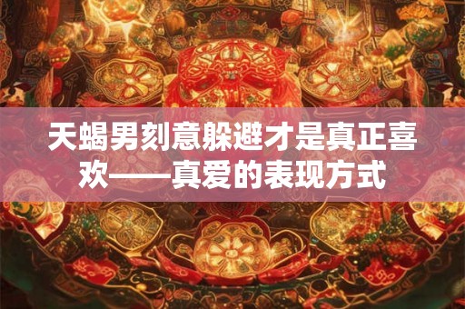 天蝎男刻意躲避才是真正喜欢——真爱的表现方式