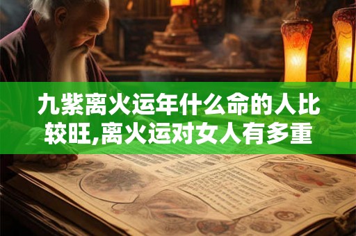 九紫离火运年什么命的人比较旺,离火运对女人有多重要 九紫离火运年什么命的人比较旺,离火运对女人有多重要