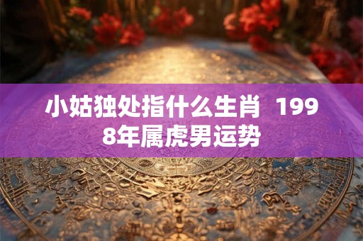 小姑独处指什么生肖  1998年属虎男运势