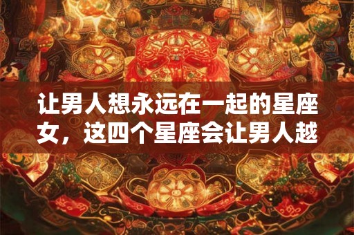 让男人想永远在一起的星座女，这四个星座会让男人越爱越有瘾