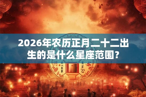 2026年农历正月二十二出生的是什么星座范围？