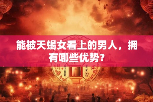 能被天蝎女看上的男人，拥有哪些优势？