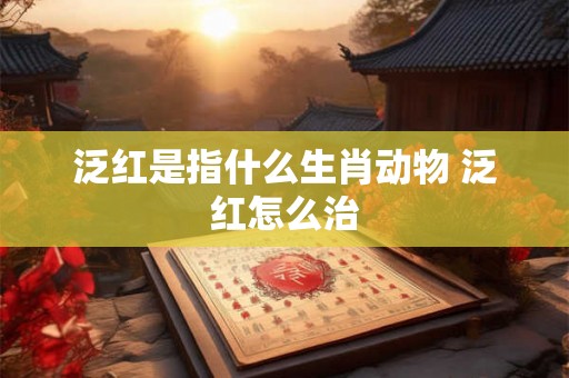 泛红是指什么生肖动物 泛红怎么治