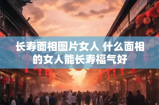 长寿面相图片女人 什么面相的女人能长寿福气好