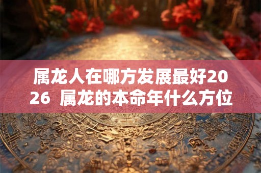 属龙人在哪方发展最好2026  属龙的本命年什么方位最旺财