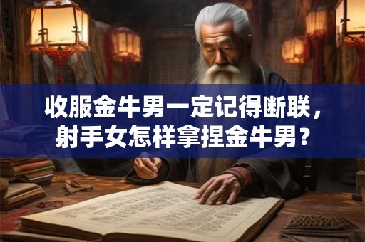 收服金牛男一定记得断联，射手女怎样拿捏金牛男？