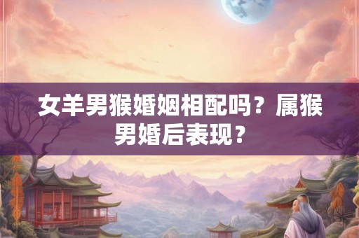 女羊男猴婚姻相配吗?属猴男婚后表现? 女羊男猴婚姻相配吗?属猴男婚后表现?