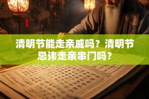 清明节能走亲戚吗？清明节忌讳走亲串门吗？