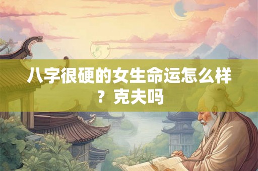八字很硬的女生命运怎么样?克夫吗 八字很硬的女生命运怎么样?克夫吗