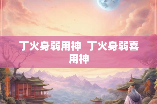 丁火身弱用神  丁火身弱喜用神