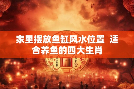 家里摆放鱼缸风水位置  适合养鱼的四大生肖