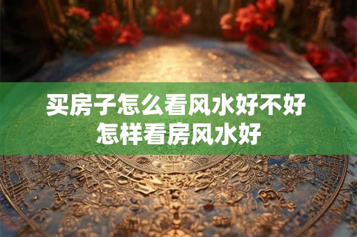 买房子怎么看风水好不好 怎样看房风水好