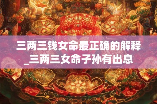 三两三钱女命最正确的解释_三两三女命子孙有出息