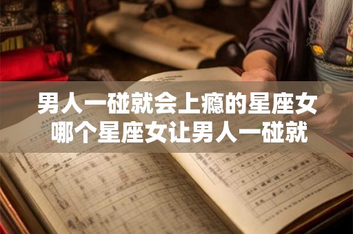 男人一碰就会上瘾的星座女 哪个星座女让男人一碰就上瘾