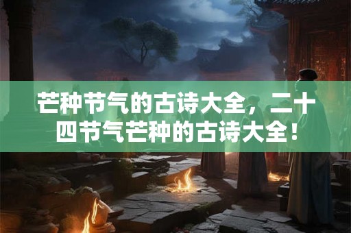 芒种节气的古诗大全,二十四节气芒种的古诗大全! 芒种节气的古诗大全,二十四节气芒种的古诗大全!