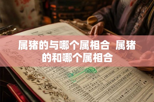 属猪的与哪个属相合 属猪的和哪个属相合 属猪的与哪个属相合 属猪的和哪个属相合