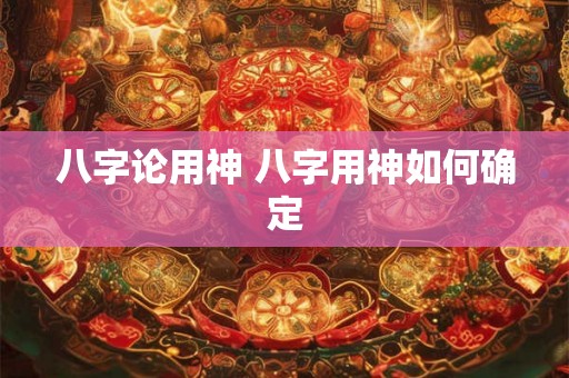 八字论用神 八字用神如何确定 八字论用神 八字用神如何确定