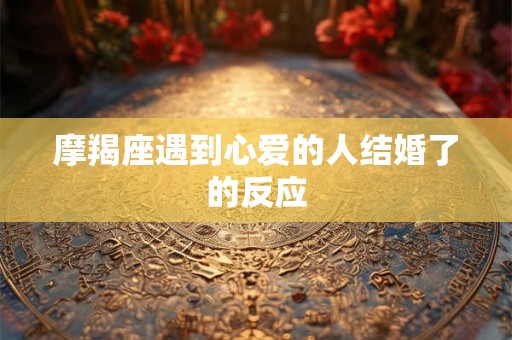摩羯座遇到心爱的人结婚了的反应