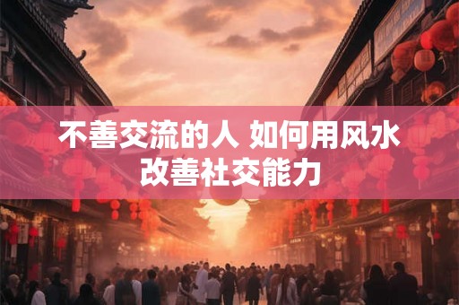 不善交流的人 如何用风水改善社交能力 不善交流的人 如何用风水改善社交能力