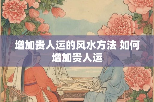 增加贵人运的风水方法 如何增加贵人运