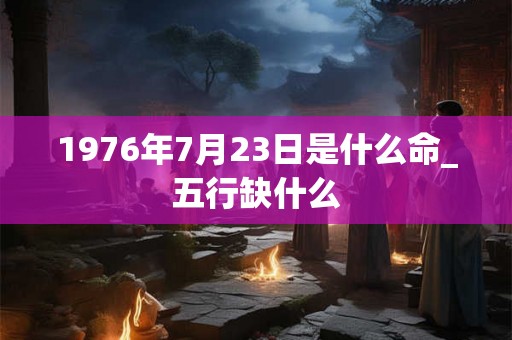 1976年7月23日是什么命_五行缺什么 1976年7月23日是什么命_五行缺什么