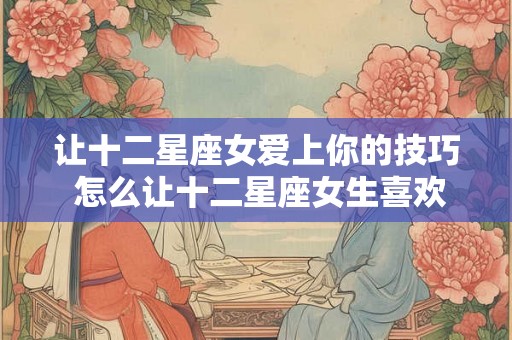 让十二星座女爱上你的技巧 怎么让十二星座女生喜欢上你