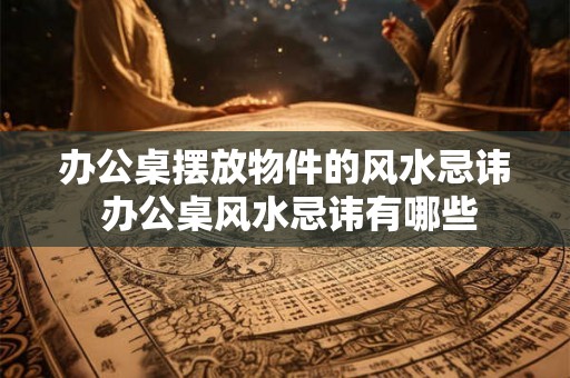 办公桌摆放物件的风水忌讳 办公桌风水忌讳有哪些