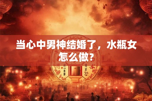 当心中男神结婚了，水瓶女怎么做？