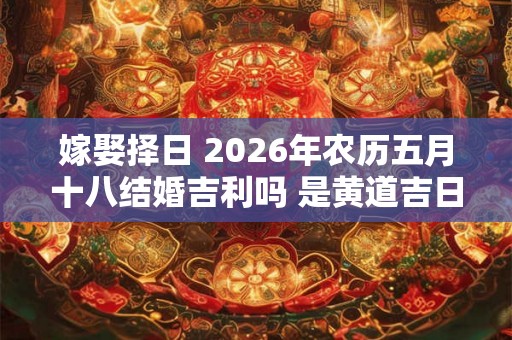 嫁娶择日 2026年农历五月十八结婚吉利吗 是黄道吉日吗