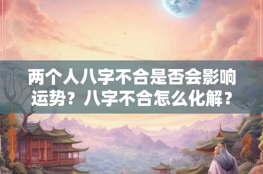 两个人八字不合是否会影响运势？八字不合怎么化解？