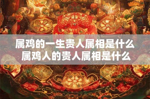 属鸡的一生贵人属相是什么 属鸡人的贵人属相是什么 属鸡的一生贵人属相是什么 属鸡人的贵人属相是什么