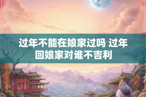 过年不能在娘家过吗 过年回娘家对谁不吉利