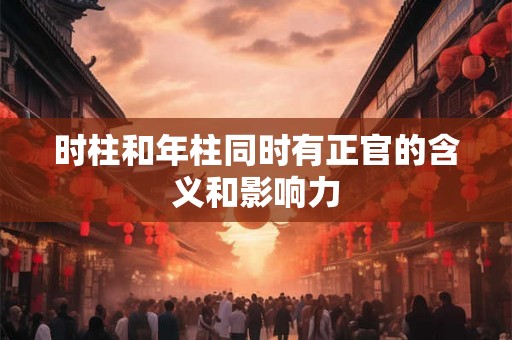 时柱和年柱同时有正官的含义和影响力 时柱和年柱同时有正官的含义和影响力