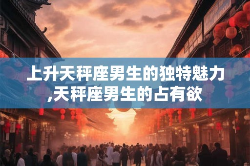 上升天秤座男生的独特魅力,天秤座男生的占有欲
