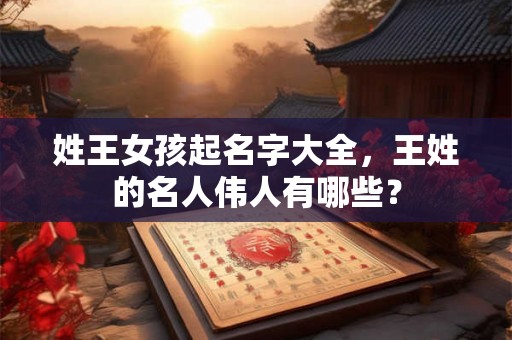 姓王女孩起名字大全,王姓的名人伟人有哪些? 姓王女孩起名字大全,王姓的名人伟人有哪些?